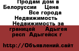 Продам дом в Белоруссии  › Цена ­ 1 300 000 - Все города Недвижимость » Недвижимость за границей   . Адыгея респ.,Адыгейск г.
